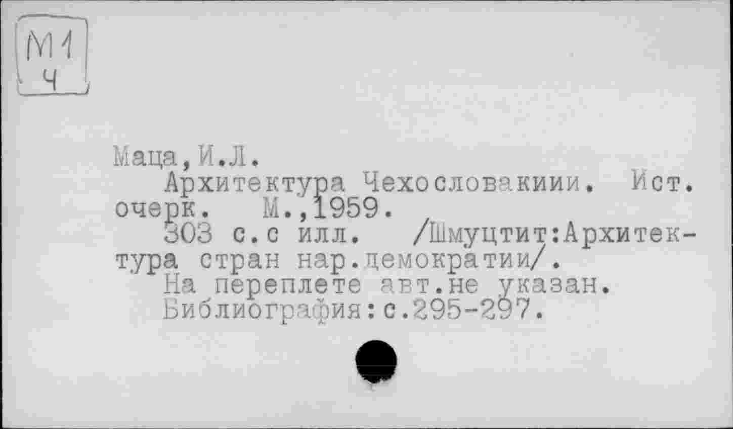 ﻿Маца,И.Л.
Архитектура Чехословакиии. Ист. очерк. М.,1959.
303 с.с илл. /Шмуцтит:Архитектура стран нар.демократии/.
На переплете авт.не указан.
Библиография:с.295-297.